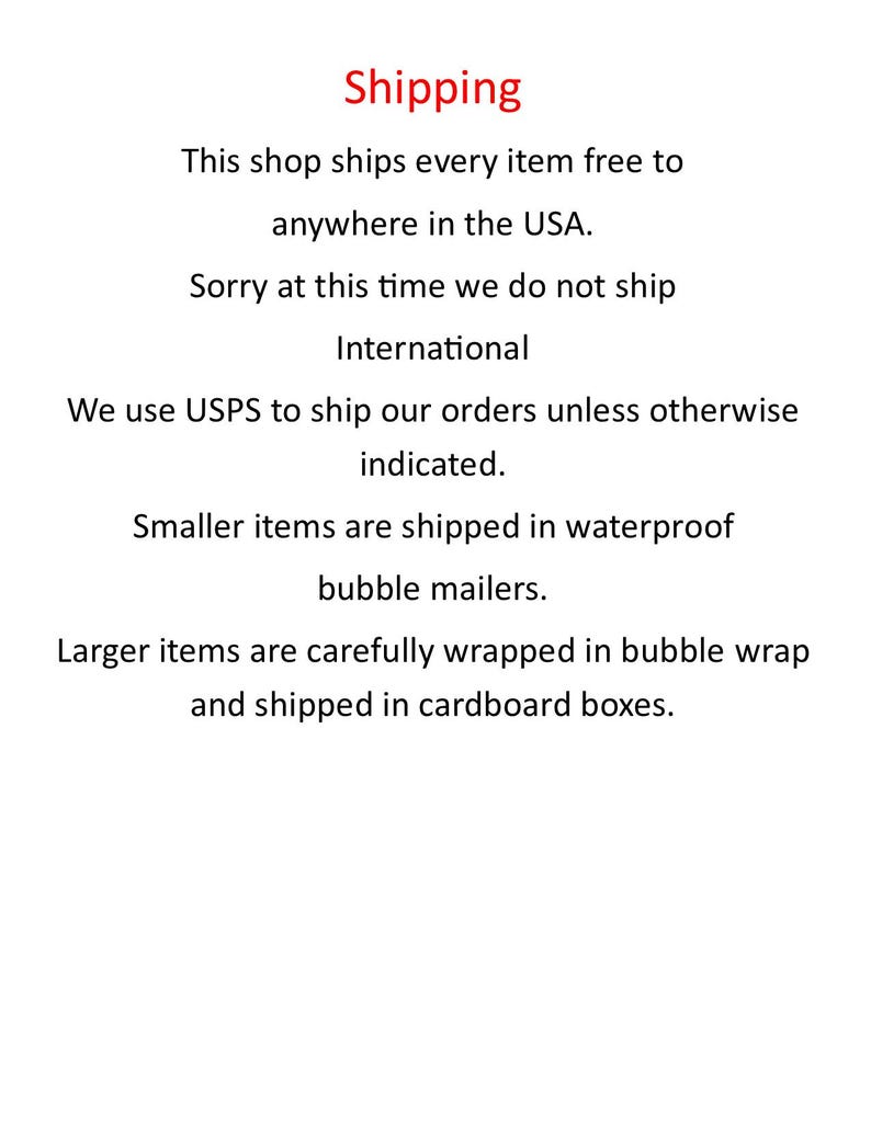 May include: Shipping information for an online shop. The shop ships every item free to anywhere in the USA. International shipping is not available at this time. Smaller items are shipped in waterproof bubble mailers. Larger items are carefully wrapped in bubble wrap and shipped in cardboard boxes.