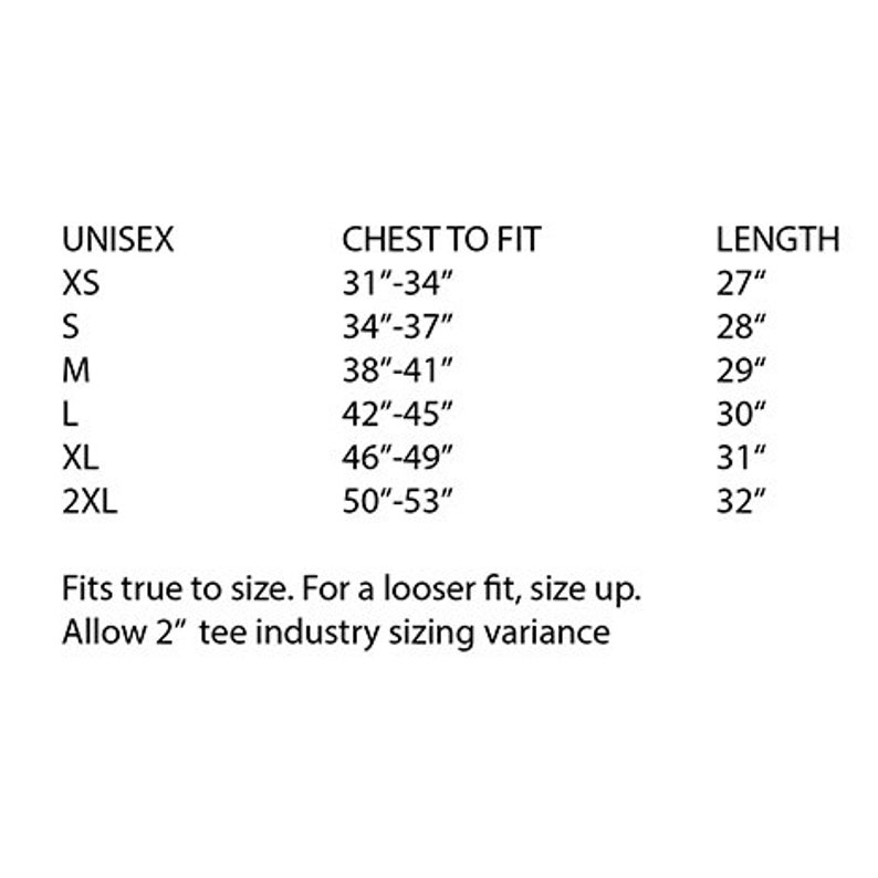 May include: Unisex sizing chart for a t-shirt with chest to fit measurements in inches from 31 to 53 inches and length measurements in inches from 27 to 32 inches.  Fits true to size. For a looser fit, size up. Allow 2 inches tee industry sizing variance.