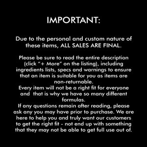 May include: IMPORTANT: Due to the personal and custom nature of these items, ALL SALES ARE FINAL. Please be sure to read the entire description (click " + More" on the listing), including ingredients lists, specs and warnings to ensure that an item is suitable for you as items are non-returnable. Every item will not be a right fit for everyone and that is why we have so many different formulas. If any questions remain after reading, please ask any you may have prior to purchase. We are here to help you and truly want our customers to get the right fit - not end up with something that they may not be able to get full use out of.