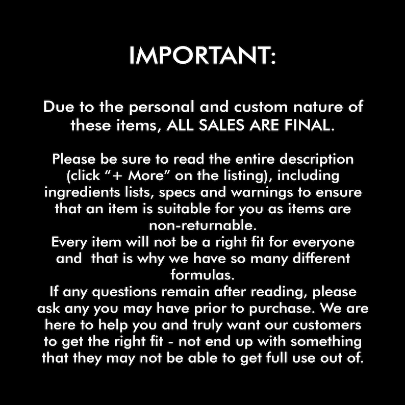 May include: IMPORTANT: Due to the personal and custom nature of these items, ALL SALES ARE FINAL. Please be sure to read the entire description (click " + More" on the listing), including ingredients lists, specs and warnings to ensure that an item is suitable for you as items are non-returnable. Every item will not be a right fit for everyone and that is why we have so many different formulas. If any questions remain after reading, please ask any you may have prior to purchase. We are here to help you and truly want our customers to get the right fit - not end up with something that they may not be able to get full use out of.