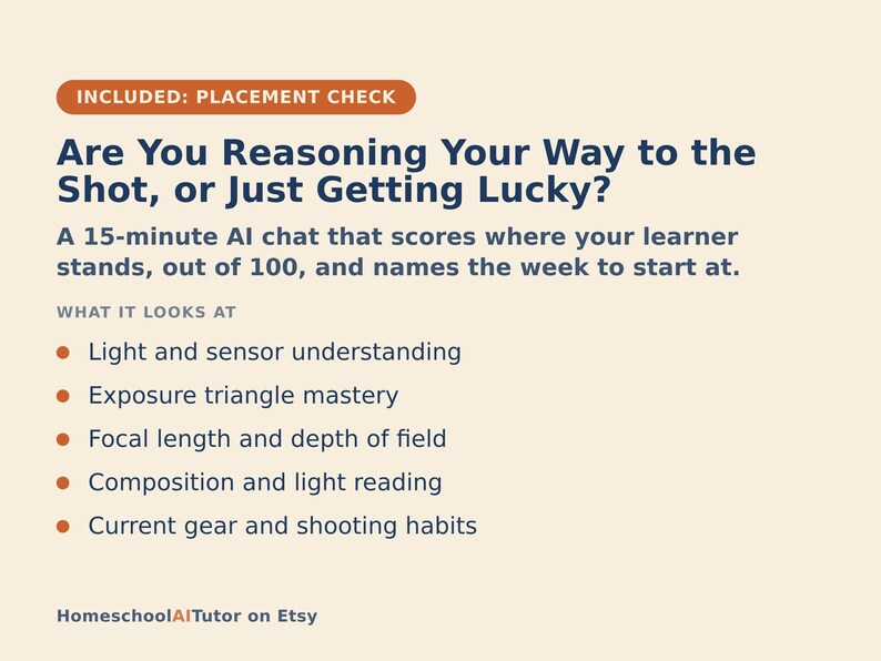 May include: A beige informational graphic titled INCLUDED: PLACEMENT CHECK. It features the text Are You Reasoning Your Way to the Shot, or Just Getting Lucky? A 15-minute AI chat that scores where your learner stands, out of 100, and names the week to start at. It lists five bullet points: Light and sensor understanding, Exposure triangle mastery, Focal length and depth of field, Composition and light reading, and Current gear and shooting habits. The bottom text reads HomeschoolAITutor on Etsy.