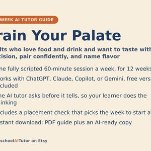May include: A 12-week AI tutor guide titled Train Your Palate, designed for adults to refine tasting skills. It features a 60-minute weekly session, compatibility with ChatGPT, Claude, Copilot, or Gemini, and includes a PDF guide and AI-ready copy.