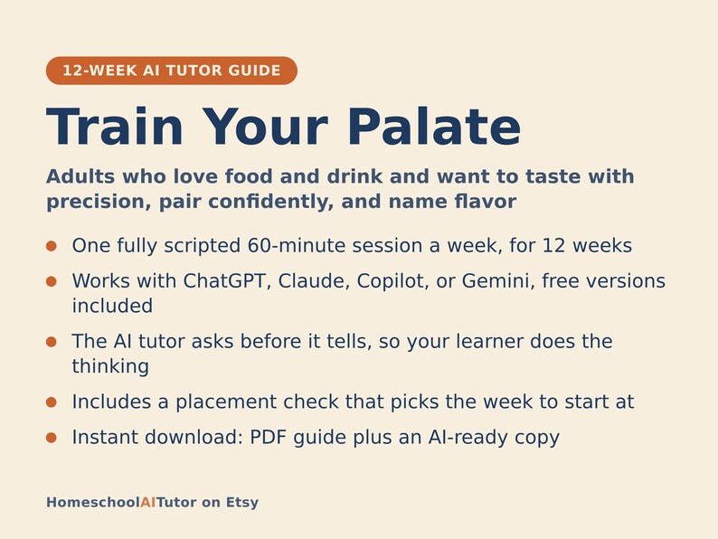 May include: A 12-week AI tutor guide titled Train Your Palate, designed for adults to refine tasting skills. It features a 60-minute weekly session, compatibility with ChatGPT, Claude, Copilot, or Gemini, and includes a PDF guide and AI-ready copy.