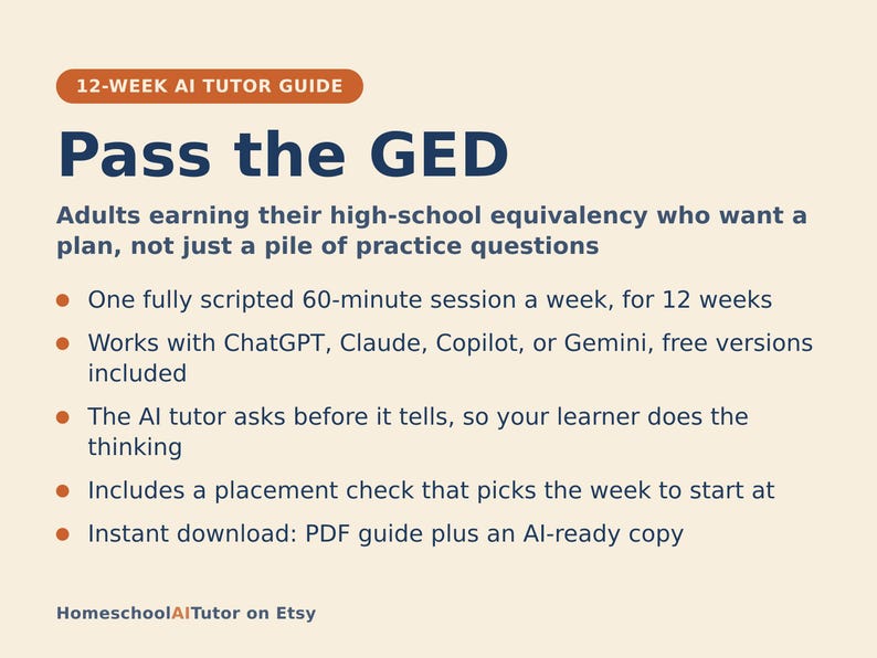 May include: A 12-week AI tutor guide titled Pass the GED for adults earning high-school equivalency. It features a 60-minute weekly session plan, works with ChatGPT, Claude, Copilot, or Gemini, uses an inquiry-based method, includes a placement check, and is an instant PDF download from HomeschoolAITutor on Etsy.