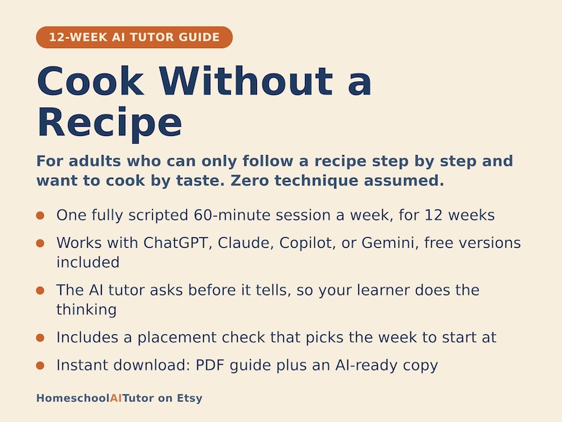 May include: A 12-week AI tutor guide titled Cook Without a Recipe for adults. It features a 60-minute weekly session, works with ChatGPT, Claude, Copilot, or Gemini, uses an AI tutor that asks before it tells, includes a placement check, and is an instant download PDF guide plus AI-ready copy.