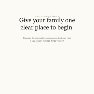 May include: A white document with black text that reads: A CALM, GUIDED SYSTEM. Give your family one clear place to begin. Organize the information someone you trust may need if you couldn't manage things yourself. The text is centered on the page.