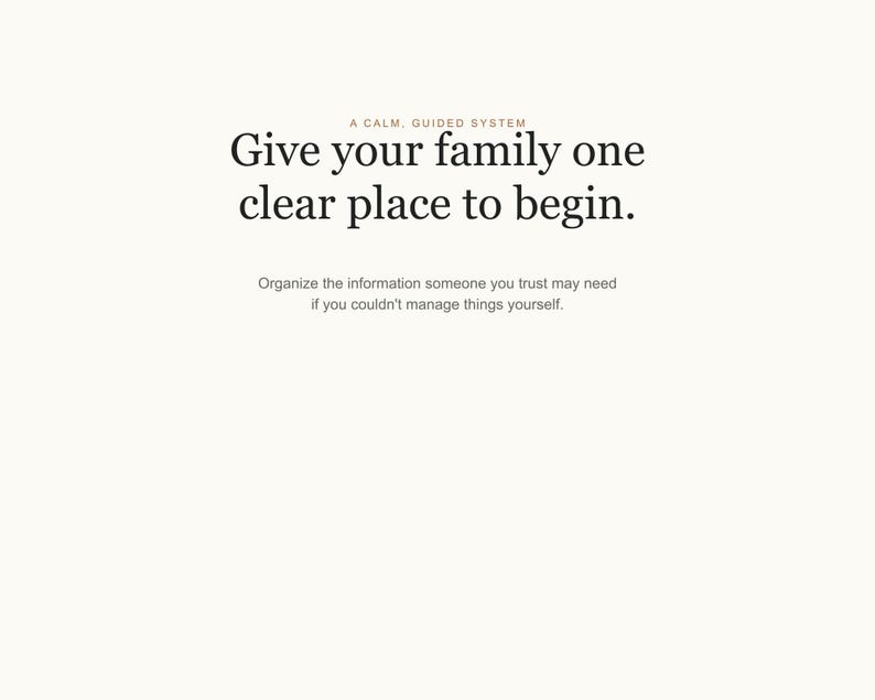May include: A white document with black text that reads: A CALM, GUIDED SYSTEM. Give your family one clear place to begin. Organize the information someone you trust may need if you couldn't manage things yourself. The text is centered on the page.