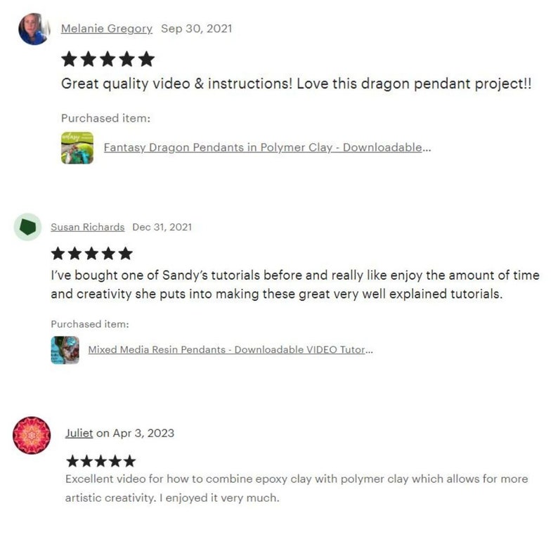 May include: Three customer reviews for a downloadable video tutorial on making polymer clay pendants. The first review is five stars and says "Great quality video & instructions! Love this dragon pendant project!!" The second review is five stars and says "I've bought one of Sandy's tutorials before and really like enjoy the amount of time and creativity she puts into making these great very well explained tutorials." The third review is five stars and says "Excellent video for how to combine epoxy clay with polymer clay which allows for more artistic creativity. I enjoyed it very much."