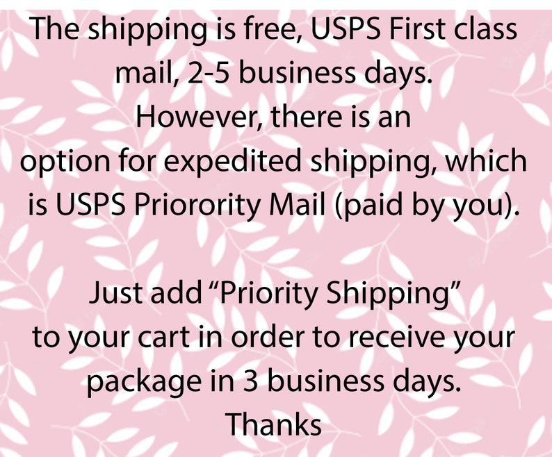 May include: Text on a pink background with white leaf designs. The text reads: "The shipping is free, USPS First class mail, 2-5 business days. However, there is an option for expedited shipping, which is USPS Priority Mail (paid by you). Just add "Priority Shipping" to your cart in order to receive your package in 3 business days. Thanks"