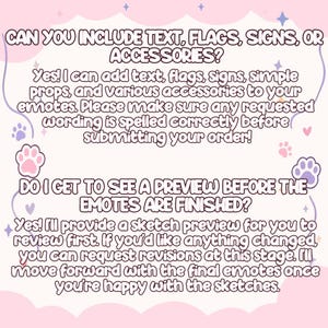 May include: A light pink informational graphic with purple text and paw print icons. The text reads: CAN YOU INCLUDE TEXT, FLAGS, SIGNS, OR ACCESSORIES? Yes! I can add text, flags, signs, simple props, and various accessories to your emotes. DO I GET TO SEE A PREVIEW BEFORE THE EMOTES ARE FINISHED? Yes! I'll provide a sketch preview for you to review first. If you'd like anything changed, you can request revisions at this stage. I'll move forward with the final emotes once you're happy with the sketches.