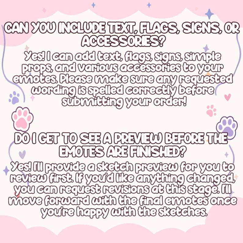 May include: A light pink informational graphic with purple text and paw print icons. The text reads: CAN YOU INCLUDE TEXT, FLAGS, SIGNS, OR ACCESSORIES? Yes! I can add text, flags, signs, simple props, and various accessories to your emotes. DO I GET TO SEE A PREVIEW BEFORE THE EMOTES ARE FINISHED? Yes! I'll provide a sketch preview for you to review first. If you'd like anything changed, you can request revisions at this stage. I'll move forward with the final emotes once you're happy with the sketches.