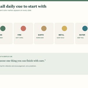 May include: A digital interface featuring the text A small daily cue to start with and A five-element color marker appears on every date. Five squares display colored circles labeled Wood Leaf Green, Fire Soft Coral, Earth Warm Sand, Metal Quiet Gold, and Water Deep Teal. Below, a box contains the text Today's Gentle Cue, Choose one thing you can finish with care, and A prompt for reflection and encouragement, not a prediction.