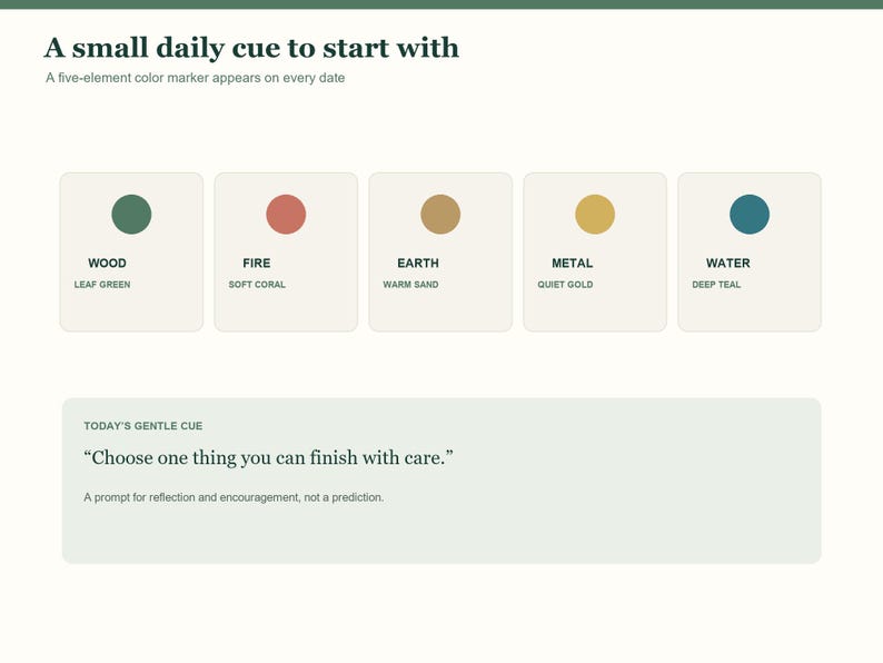May include: A digital interface featuring the text A small daily cue to start with and A five-element color marker appears on every date. Five squares display colored circles labeled Wood Leaf Green, Fire Soft Coral, Earth Warm Sand, Metal Quiet Gold, and Water Deep Teal. Below, a box contains the text Today's Gentle Cue, Choose one thing you can finish with care, and A prompt for reflection and encouragement, not a prediction.