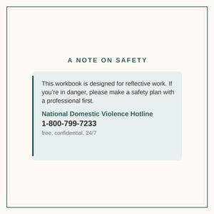 May include: A rectangular informational graphic with a dark green border and cream background. The text reads: A NOTE ON SAFETY. This workbook is designed for reflective work. If you're in danger, please make a safety plan with a professional first. National Domestic Violence Hotline 1-800-799-7233 free, confidential, 24/7.