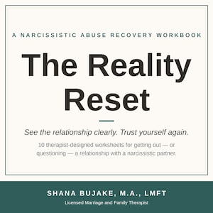 May include: A square book cover titled The Reality Reset: A Narcissistic Abuse Recovery Workbook. The text includes: See the relationship clearly. Trust yourself again. 10 therapist-designed worksheets for getting out &mdash; or questioning &mdash; a relationship with a narcissistic partner. Author: Shana Bujake, M.A., LMFT.