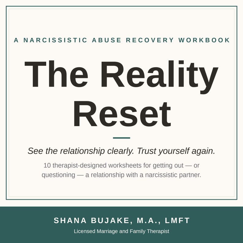 May include: A square book cover titled The Reality Reset: A Narcissistic Abuse Recovery Workbook. The text includes: See the relationship clearly. Trust yourself again. 10 therapist-designed worksheets for getting out &mdash; or questioning &mdash; a relationship with a narcissistic partner. Author: Shana Bujake, M.A., LMFT.