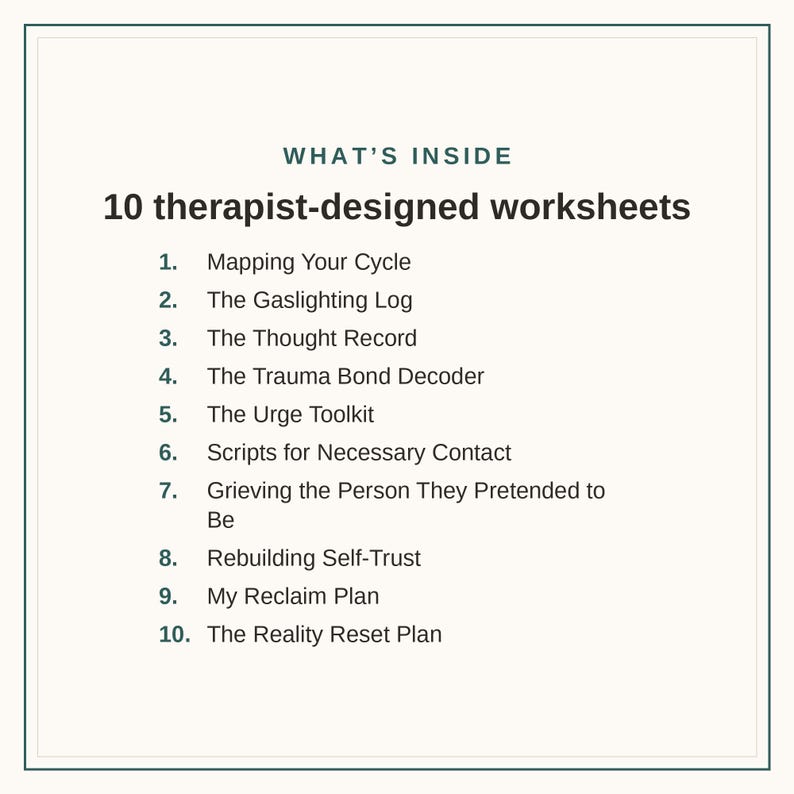 May include: A white document titled WHAT'S INSIDE 10 therapist-designed worksheets, listing ten items: Mapping Your Cycle, The Gaslighting Log, The Thought Record, The Trauma Bond Decoder, The Urge Toolkit, Scripts for Necessary Contact, Grieving the Person They Pretended to Be, Rebuilding Self-Trust, My Reclaim Plan, and The Reality Reset Plan.