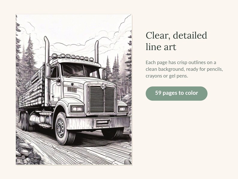 May include: A coloring book page featuring a detailed black and white line art illustration of a semi-truck hauling logs on a forest road. The text reads: Clear, detailed line art. Each page has crisp outlines on a clean background, ready for pencils, crayons or gel pens. 59 pages to color.