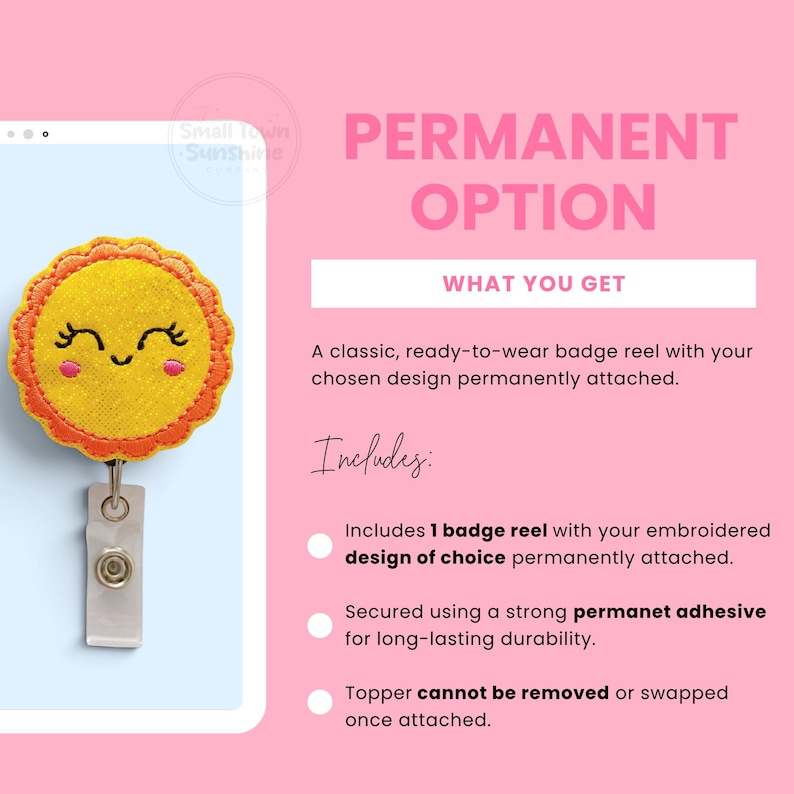 K&ouml;nnte beinhalten: Ein Ausweishalter mit einem gelben, sonnenf&ouml;rmigen, bestickten Aufsatz mit l&auml;chelndem Gesicht, orangefarbenem Wellenrand und rosa Wangen. Der Text lautet PERMANENT OPTION, WHAT YOU GET, A classic, ready-to-wear badge reel with your chosen design permanently attached. Includes: Includes 1 badge reel with your embroidered design of choice permanently attached. Secured using a strong permanet adhesive for long-lasting durability. Topper cannot be removed or swapped once attached.