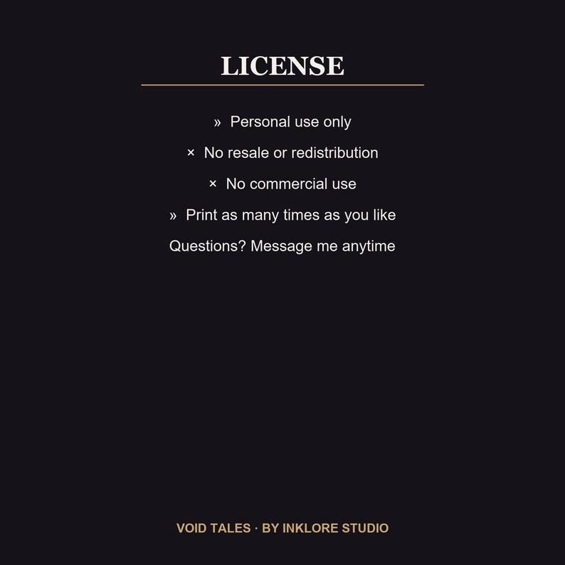 Puede incluir: Un documento de licencia digital negro con texto blanco que dice LICENSE, Personal use only, No resale or redistribution, No commercial use, Print as many times as you like, Questions? Message me anytime y VOID TALES BY INKLORE STUDIO.