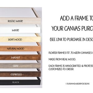 May include: A selection of eight different wood and painted frames for canvas prints. The frames are stacked on top of each other, with the names of each frame color printed below each frame. The frame colors are: Rustic White, White, Light Wood, Natural Wood, Walnut, Gray, Espresso, and Black. The text "ADD A FRAME TO YOUR CANVAS PURCHASE (SEE LINK TO PURCHASE IN DESCRIPTION)" is printed above the frames. The text "FLOATER FRAMES FIT .75 WIDTH CANVASES ONLY. MADE FROM REAL WOOD. EACH FRAME IS HANDCRAFTED & PROFESSIONALLY CUSTOMIZED TO ORDER." is printed below the frames. The text "@SUSANNEWBERRYDESIGNS" is printed at the bottom of the image.