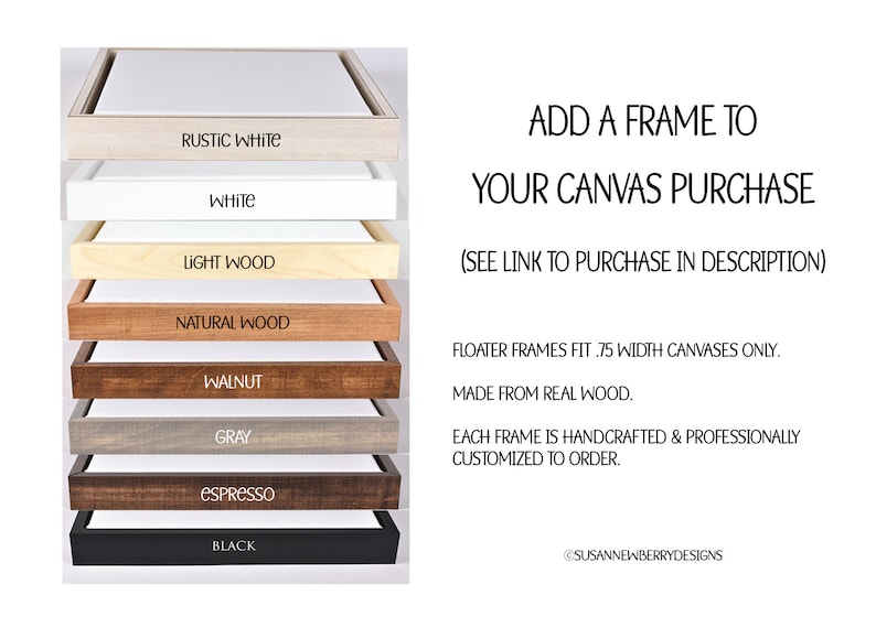 May include: A selection of eight different wood and painted frames for canvas prints. The frames are stacked on top of each other, with the names of each frame color printed below each frame. The frame colors are: Rustic White, White, Light Wood, Natural Wood, Walnut, Gray, Espresso, and Black. The text "ADD A FRAME TO YOUR CANVAS PURCHASE (SEE LINK TO PURCHASE IN DESCRIPTION)" is printed above the frames. The text "FLOATER FRAMES FIT .75 WIDTH CANVASES ONLY. MADE FROM REAL WOOD. EACH FRAME IS HANDCRAFTED & PROFESSIONALLY CUSTOMIZED TO ORDER." is printed below the frames. The text "@SUSANNEWBERRYDESIGNS" is printed at the bottom of the image.