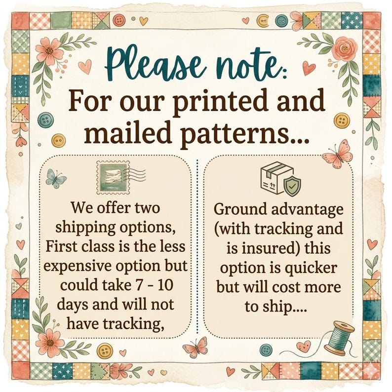 May include: A square informational sign with a patchwork border featuring flowers, buttons, and butterflies. The text reads: Please note: For our printed and mailed patterns... We offer two shipping options, First class is the less expensive option but could take 7 - 10 days and will not have tracking, Ground advantage (with tracking and is insured) this option is quicker but will cost more to ship....