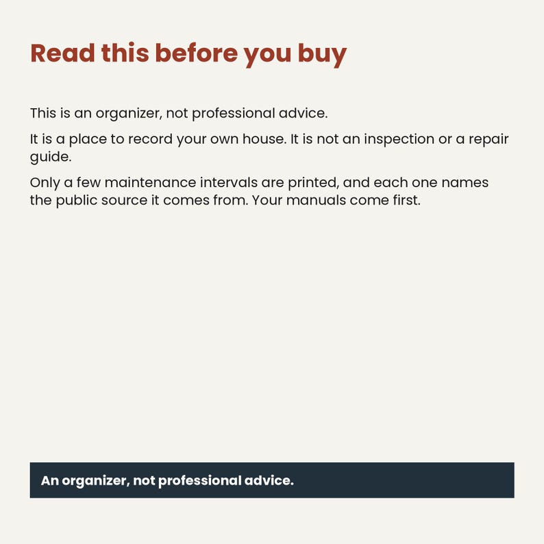 May include: A document with the heading Read this before you buy in brown text. The body text states: This is an organizer, not professional advice. It is a place to record your own house. It is not an inspection or a repair guide. Only a few maintenance intervals are printed, and each one names the public source it comes from. Your manuals come first. A dark blue rectangular box at the bottom contains the text: An organizer, not professional advice.