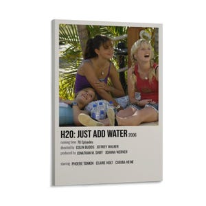 May include: A rectangular poster featuring a scene with three individuals outdoors. Below the image, the text reads: H2O: JUST ADD WATER 2006, running time 78 Episodes, directed by COLIN BUDDS JEFFREY WALKER, produced by JONATHAN M. SHIFF JOANNA WERNER, starring PHOEBE TONKIN CLAIRE HOLT CARIBA HEINE.
