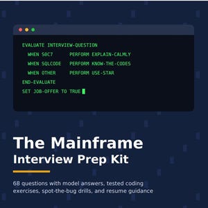 May include: A dark blue graphic featuring a code snippet window with green text: EVALUATE INTERVIEW-QUESTION, WHEN SOC7 PERFORM EXPLAIN-CALMLY, WHEN SQLCODE PERFORM KNOW-THE-CODES, WHEN OTHER PERFORM USE-STAR, END-EVALUATE, SET JOB-OFFER TO TRUE. Text reads: The Mainframe Interview Prep Kit, 68 questions with model answers, tested coding exercises, spot-the-bug drills, and resume guidance.