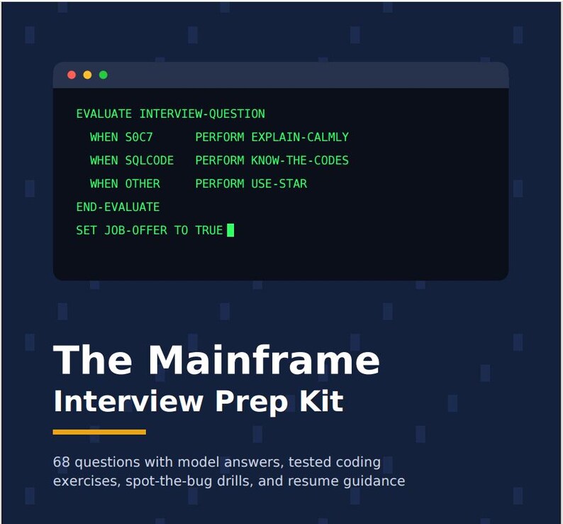 May include: A dark blue graphic featuring a code snippet window with green text: EVALUATE INTERVIEW-QUESTION, WHEN SOC7 PERFORM EXPLAIN-CALMLY, WHEN SQLCODE PERFORM KNOW-THE-CODES, WHEN OTHER PERFORM USE-STAR, END-EVALUATE, SET JOB-OFFER TO TRUE. Text reads: The Mainframe Interview Prep Kit, 68 questions with model answers, tested coding exercises, spot-the-bug drills, and resume guidance.