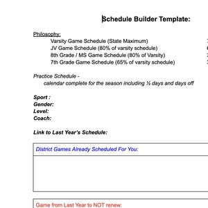 May include: A white document titled Schedule Builder Template with black text. It includes sections for Philosophy, Practice Schedule, Sport, Gender, Level, Coach, Link to Last Year's Schedule, District Games Already Scheduled For You, and Game from Last Year to NOT renew.