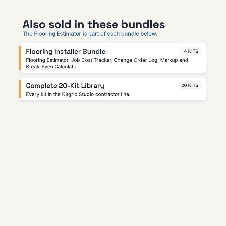 May include: A digital graphic displaying text that reads: Also sold in these bundles. The Flooring Estimator is part of each bundle below. Flooring Installer Bundle 4 KITS Flooring Estimator, Job Cost Tracker, Change Order Log, Markup and Break-Even Calculator. Complete 20-Kit Library 20 KITS Every kit in the Kitgrid Studio contractor line.