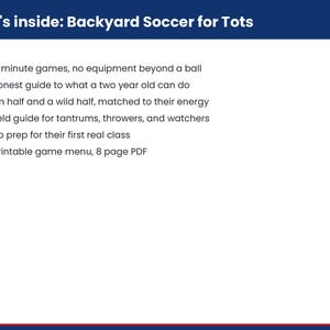 Pu&ograve; includere: Un documento bianco con un'intestazione blu scuro intitolata What's inside: Backyard Soccer for Tots. Elenca sei punti: 15 ten minute games, no equipment beyond a ball, the honest guide to what a two year old can do, a calm half and a wild half, the field guide for tantrums, throwers, and watchers, how to prep for their first real class e the printable game menu, 8 page PDF.