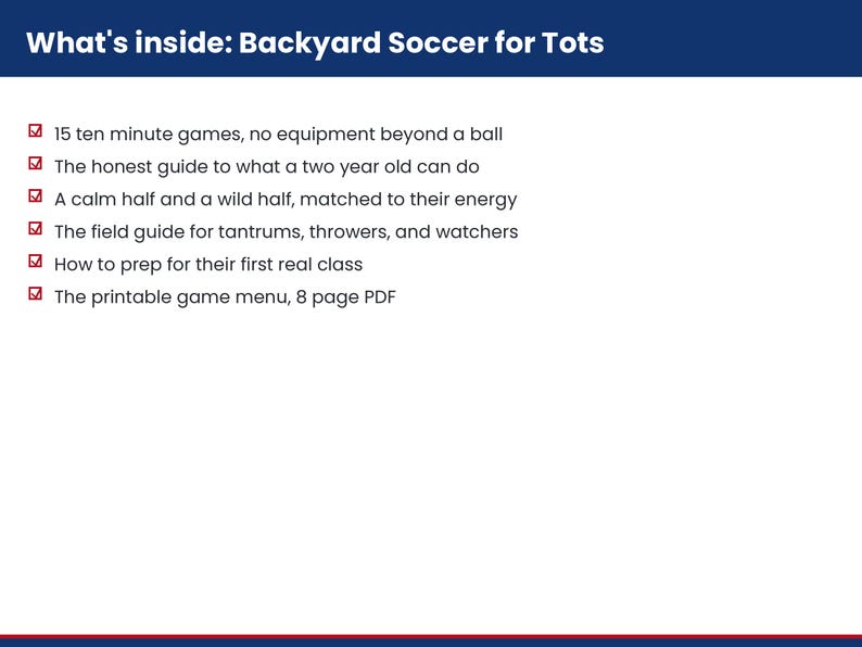 Pu&ograve; includere: Un documento bianco con un'intestazione blu scuro intitolata What's inside: Backyard Soccer for Tots. Elenca sei punti: 15 ten minute games, no equipment beyond a ball, the honest guide to what a two year old can do, a calm half and a wild half, the field guide for tantrums, throwers, and watchers, how to prep for their first real class e the printable game menu, 8 page PDF.