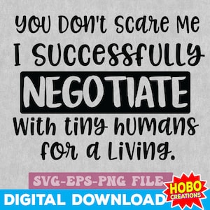 May include: Black and white text graphic design with the text "You don't scare me I successfully negotiate with tiny humans for a living."  The text is in a bold, handwritten font.  The text is on a gray background.  The text is surrounded by a black rectangle.  The text is also surrounded by a red rectangle with the text "HOBO CREATIONS" in white text.  The text "SVG-EPS-PNG FILE" is in a black rectangle below the main text.  The text "DIGITAL DOWNLOAD" is in a black rectangle below the text "SVG-EPS-PNG FILE".