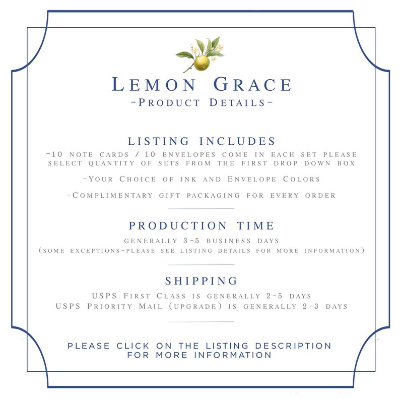 May include: Lemon Grace product details listing, including 10 note cards and 10 envelopes in each set. Choose ink and envelope colors. Complimentary gift packaging included. Production time is generally 3-5 business days. Shipping options include USPS First Class and USPS Priority Mail. Click on the listing description for more information.