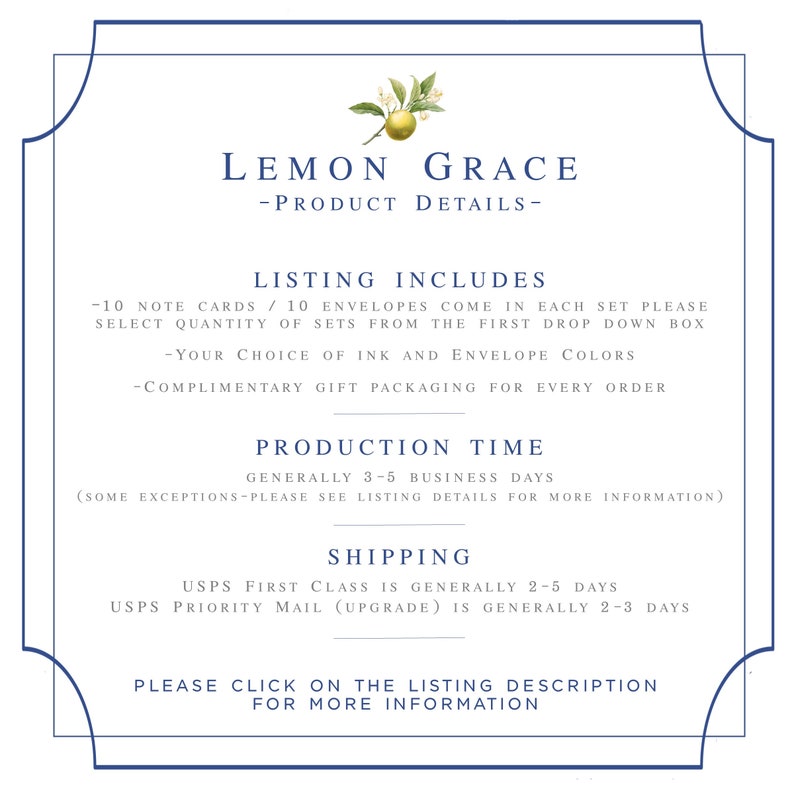 May include: Lemon Grace product details listing, including 10 note cards and 10 envelopes in each set. Choose ink and envelope colors. Complimentary gift packaging included. Production time is generally 3-5 business days. Shipping options include USPS First Class and USPS Priority Mail. Click on the listing description for more information.