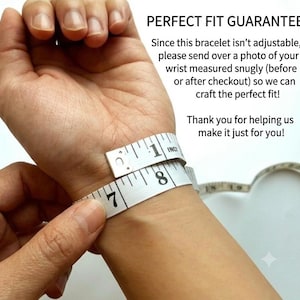 May include: A white measuring tape wrapped around a wrist with the text: PERFECT FIT GUARANTEE. Since this bracelet isn't adjustable, please send over a photo of your wrist measured snugly (before or after checkout) so we can craft the perfect fit! Thank you for helping us make it just for you!