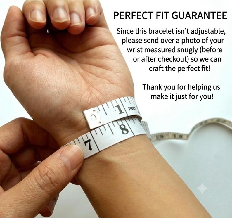 May include: A white measuring tape wrapped around a wrist with the text: PERFECT FIT GUARANTEE. Since this bracelet isn't adjustable, please send over a photo of your wrist measured snugly (before or after checkout) so we can craft the perfect fit! Thank you for helping us make it just for you!