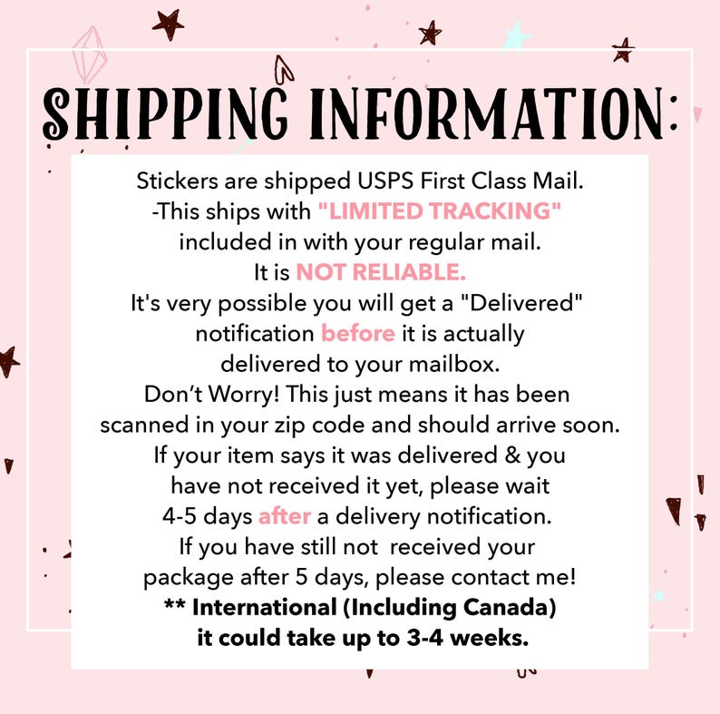 May include: Pink background with white text outlining shipping information for stickers. The text states that stickers are shipped USPS First Class Mail with "LIMITED TRACKING" included in with your regular mail. It is NOT RELIABLE. It's very possible you will get a "Delivered" notification before it is actually delivered to your mailbox. Don't Worry! This just means it has been scanned in your zip code and should arrive soon. If your item says it was delivered & you have not received it yet, please wait 4-5 days after a delivery notification. If you have still not received your package after 5 days, please contact me! ** International (Including Canada) it could take up to 3-4 weeks.
