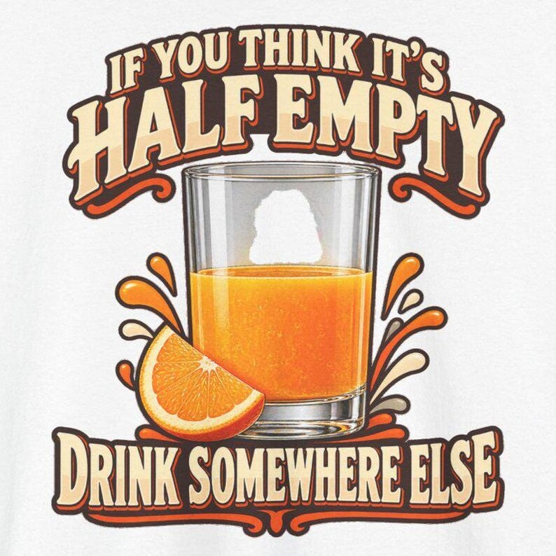 May include: A graphic print on a white background featuring a glass of orange juice with an orange slice. The text reads IF YOU THINK IT'S HALF EMPTY DRINK SOMEWHERE ELSE in bold, brown, and orange lettering with a retro-inspired design.