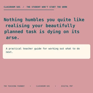 May include: A digital document with a dusty rose background and dark teal text. The header reads CLASSROOM SOS / THE STUDENT WON'T START THE WORK. The body text states, Nothing humbles you quite like realising your beautifully planned task is dying on its arse. A white box contains the text, A practical teacher guide for working out what to do next. The footer reads THE TEACHING FOUNDRY • CLASSROOM SOS • DIGITAL PDF.