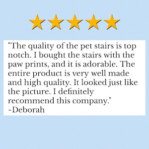 May include: A customer review graphic featuring five yellow stars above a white text box containing the following quote: "The quality of the pet stairs is top notch. I bought the stairs with the paw prints, and it is adorable. The entire product is very well made and high quality. It looked just like the picture. I definitely recommend this company." ~Deborah