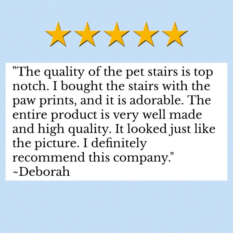 May include: A customer review graphic featuring five yellow stars above a white text box containing the following quote: "The quality of the pet stairs is top notch. I bought the stairs with the paw prints, and it is adorable. The entire product is very well made and high quality. It looked just like the picture. I definitely recommend this company." ~Deborah