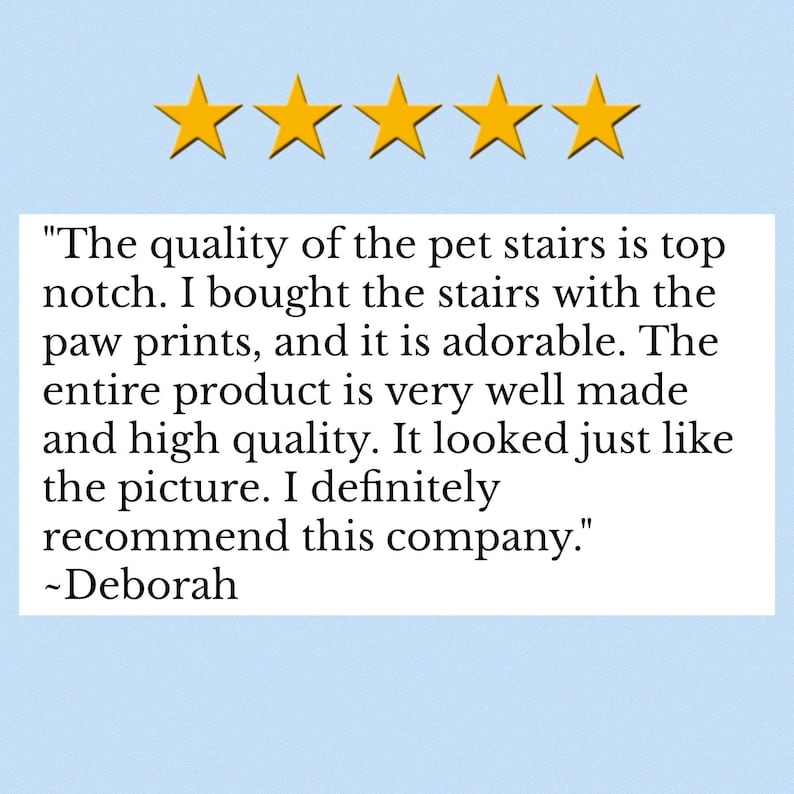 Puede incluir: Un gr&aacute;fico de rese&ntilde;a de cliente de cinco estrellas con cinco estrellas amarillas sobre un cuadro de texto blanco que contiene la siguiente cita: "The quality of the pet stairs is top notch. I bought the stairs with the paw prints, and it is adorable. The entire product is very well made and high quality. It looked just like the picture. I definitely recommend this company." ~Deborah