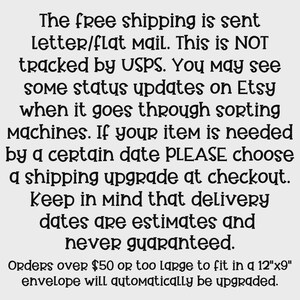 May include: Text explaining that free shipping is sent via letter/flat mail and is not tracked by USPS. It also mentions that status updates may be seen on Etsy when the package goes through sorting machines. The text advises customers to choose a shipping upgrade at checkout if they need their item by a certain date, as delivery dates are estimates and not guaranteed. It also states that orders over $50 or too large to fit in a 12"x9" envelope will automatically be upgraded.