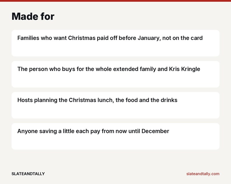 May include: A white informational graphic with the heading Made for in black text. It lists four bullet points: Families who want Christmas paid off before January, not on the card; The person who buys for the whole extended family and Kris Kringle; Hosts planning the Christmas lunch, the food and the drinks; Anyone saving a little each pay from now until December. The bottom includes the text SLATEANDTALLY and slateandtally.com.