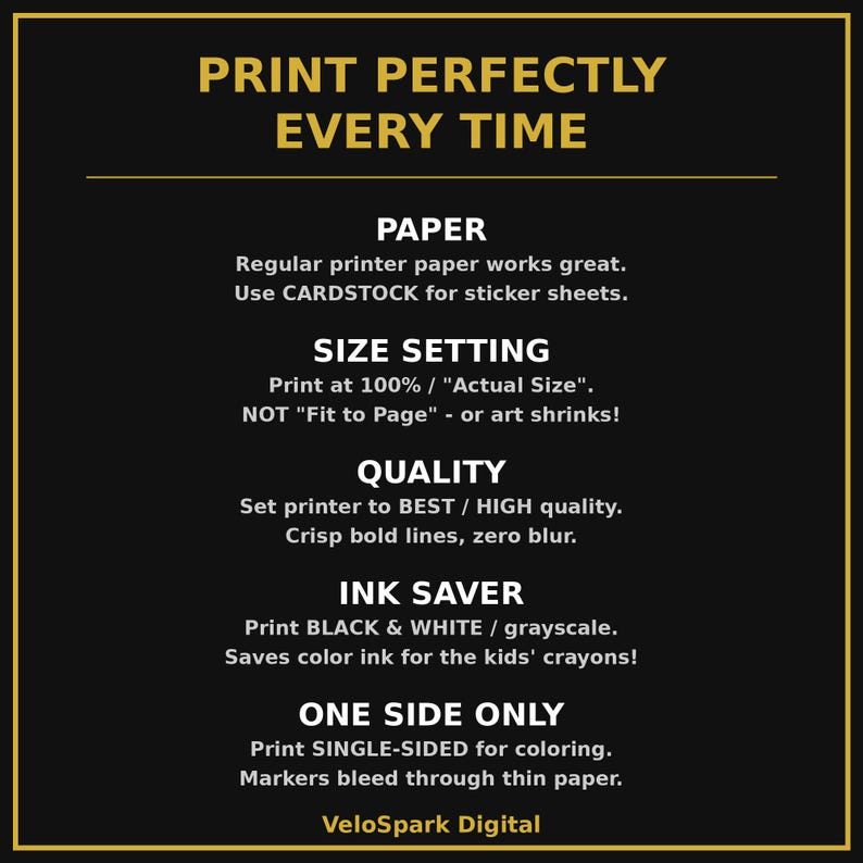 K&ouml;nnte beinhalten: Eine schwarze Infografik mit goldenen R&auml;ndern und dem Text: PRINT PERFECTLY EVERY TIME. PAPER: Regular printer paper works great. Use CARDSTOCK for sticker sheets. SIZE SETTING: Print at 100% / Actual Size. QUALITY: Set printer to BEST / HIGH quality. INK SAVER: Print BLACK & WHITE / grayscale. ONE SIDE ONLY: Print SINGLE-SIDED for coloring. VeloSpark Digital.