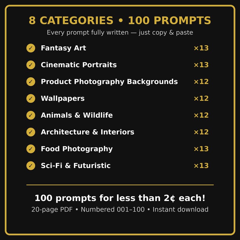 Puede incluir: Un documento digital negro con texto dorado titulado 8 CATEGORIES 100 PROMPTS. Enumera categor&iacute;as como Fantasy Art, Cinematic Portraits, Product Photography Backgrounds, Wallpapers, Animals & Wildlife, Architecture & Interiors, Food Photography y Sci-Fi & Futuristic con sus cantidades. Menciona 100 prompts, un PDF de 20 p&aacute;ginas, numerado 001-100 y descarga instant&aacute;nea.